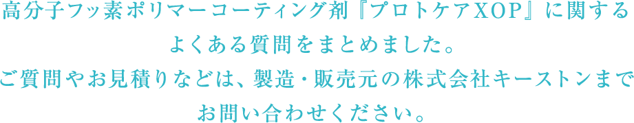 フッ素系浸透性コーティング剤　『プロトケアXOP』　に関するよくある質問をまとめました。ご質問やお見積りなどは、製造・販売元の株式会社キーストンまでお問い合わせください。